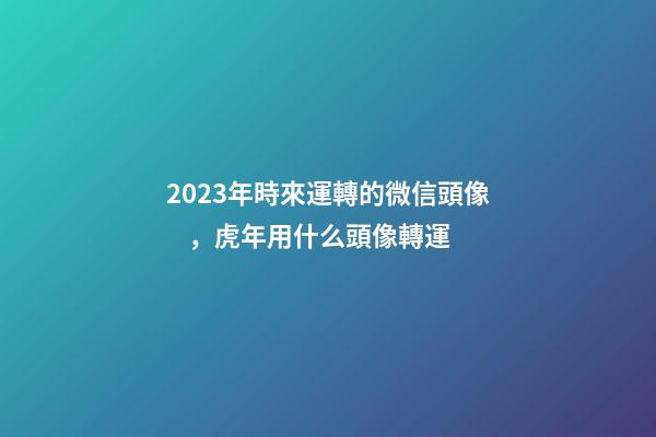 2023年時來運轉的微信頭像，虎年用什么頭像轉運